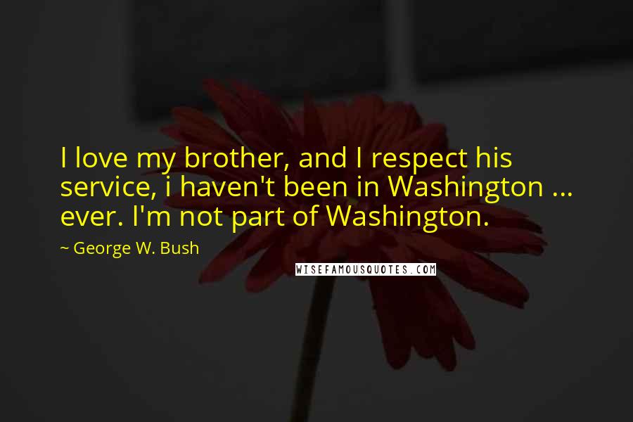 George W. Bush Quotes: I love my brother, and I respect his service, i haven't been in Washington ... ever. I'm not part of Washington.