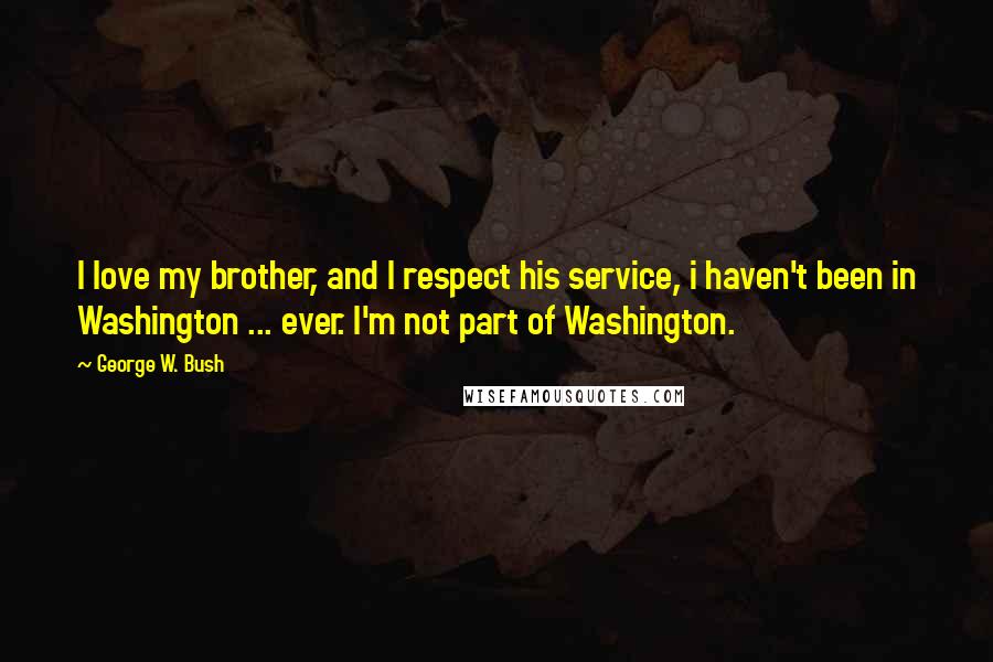 George W. Bush Quotes: I love my brother, and I respect his service, i haven't been in Washington ... ever. I'm not part of Washington.