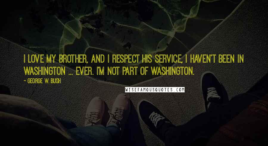 George W. Bush Quotes: I love my brother, and I respect his service, i haven't been in Washington ... ever. I'm not part of Washington.