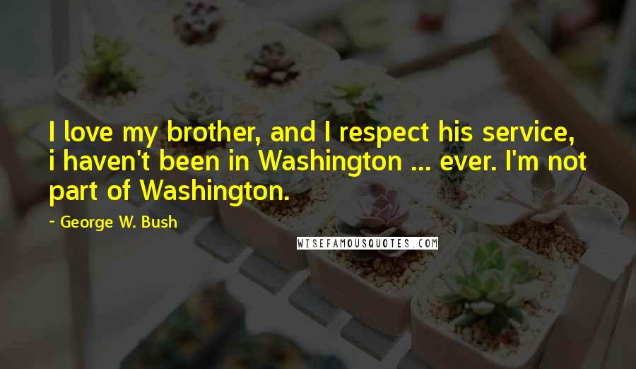 George W. Bush Quotes: I love my brother, and I respect his service, i haven't been in Washington ... ever. I'm not part of Washington.