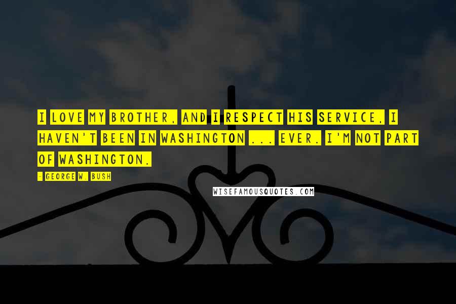 George W. Bush Quotes: I love my brother, and I respect his service, i haven't been in Washington ... ever. I'm not part of Washington.