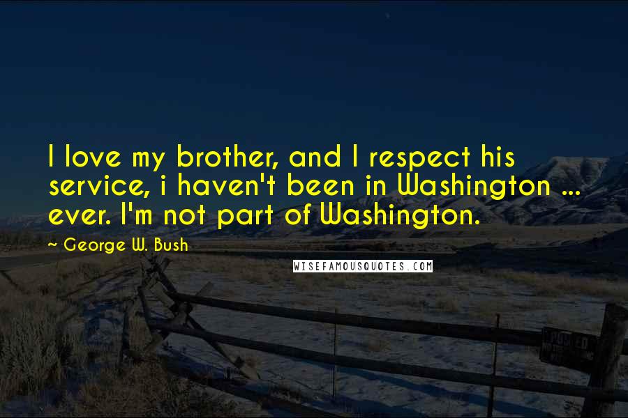 George W. Bush Quotes: I love my brother, and I respect his service, i haven't been in Washington ... ever. I'm not part of Washington.