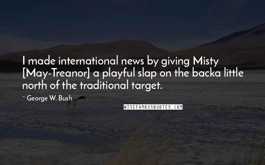 George W. Bush Quotes: I made international news by giving Misty [May-Treanor] a playful slap on the backa little north of the traditional target.