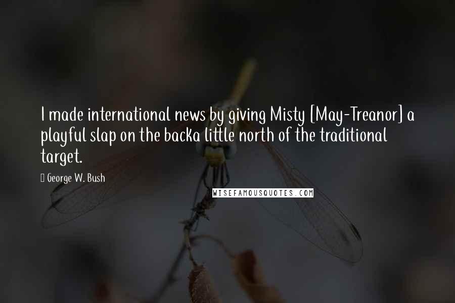 George W. Bush Quotes: I made international news by giving Misty [May-Treanor] a playful slap on the backa little north of the traditional target.