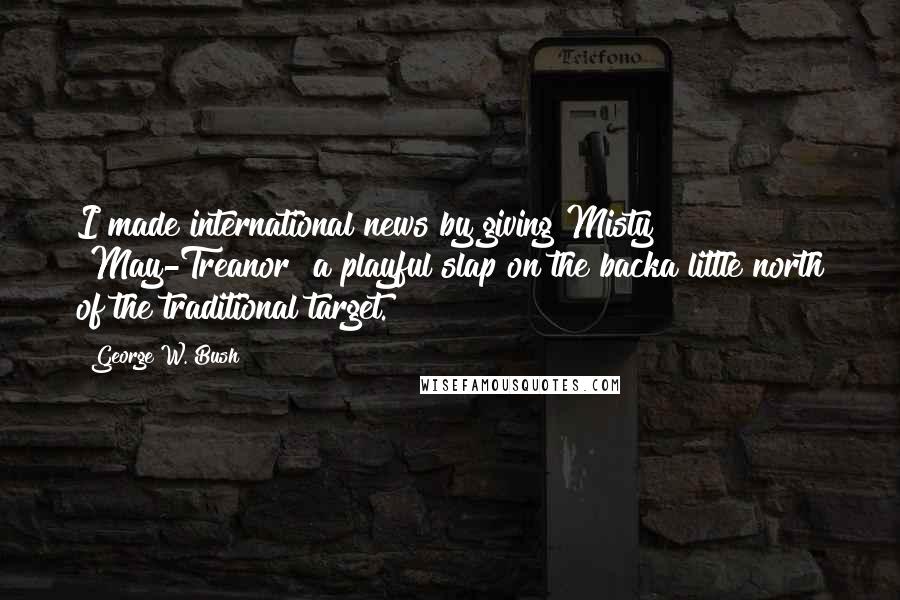 George W. Bush Quotes: I made international news by giving Misty [May-Treanor] a playful slap on the backa little north of the traditional target.