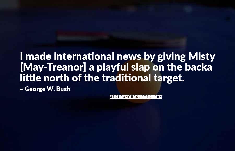 George W. Bush Quotes: I made international news by giving Misty [May-Treanor] a playful slap on the backa little north of the traditional target.