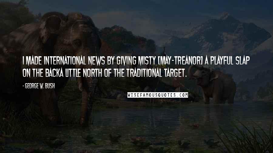 George W. Bush Quotes: I made international news by giving Misty [May-Treanor] a playful slap on the backa little north of the traditional target.