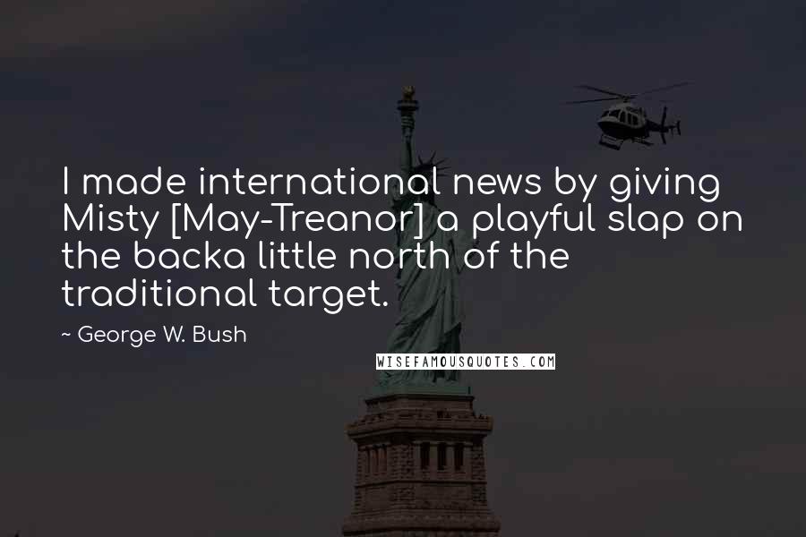 George W. Bush Quotes: I made international news by giving Misty [May-Treanor] a playful slap on the backa little north of the traditional target.