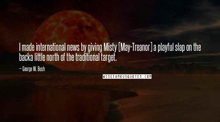 George W. Bush Quotes: I made international news by giving Misty [May-Treanor] a playful slap on the backa little north of the traditional target.