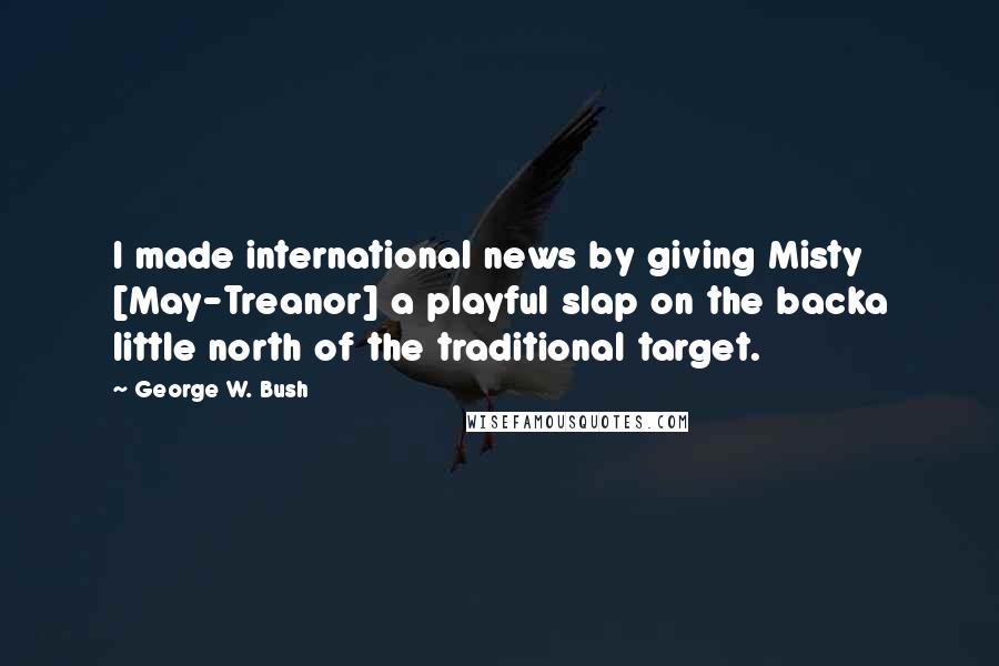 George W. Bush Quotes: I made international news by giving Misty [May-Treanor] a playful slap on the backa little north of the traditional target.