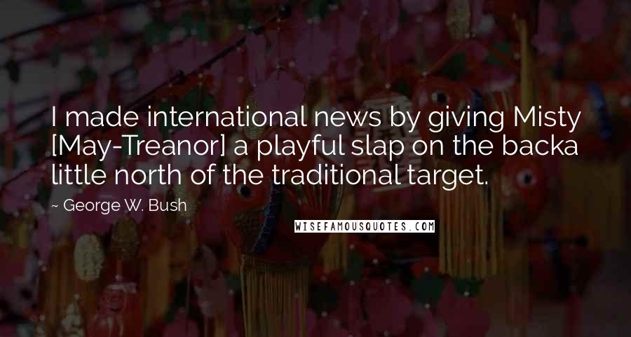 George W. Bush Quotes: I made international news by giving Misty [May-Treanor] a playful slap on the backa little north of the traditional target.