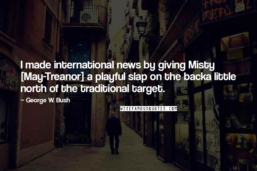 George W. Bush Quotes: I made international news by giving Misty [May-Treanor] a playful slap on the backa little north of the traditional target.