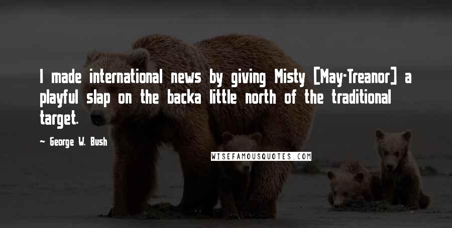 George W. Bush Quotes: I made international news by giving Misty [May-Treanor] a playful slap on the backa little north of the traditional target.