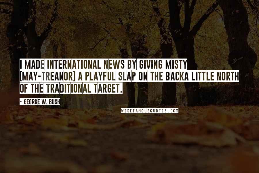 George W. Bush Quotes: I made international news by giving Misty [May-Treanor] a playful slap on the backa little north of the traditional target.