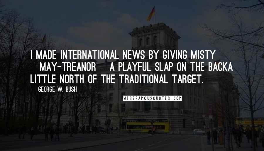 George W. Bush Quotes: I made international news by giving Misty [May-Treanor] a playful slap on the backa little north of the traditional target.