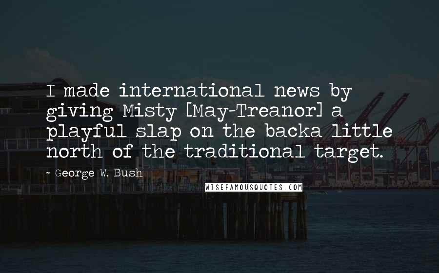 George W. Bush Quotes: I made international news by giving Misty [May-Treanor] a playful slap on the backa little north of the traditional target.