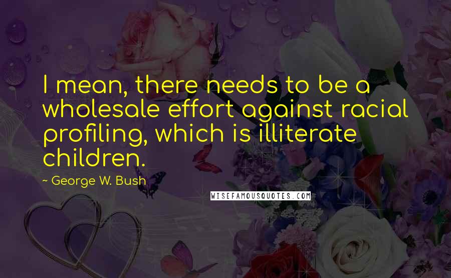 George W. Bush Quotes: I mean, there needs to be a wholesale effort against racial profiling, which is illiterate children.