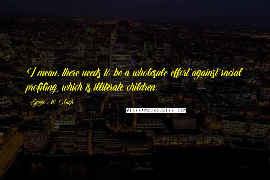 George W. Bush Quotes: I mean, there needs to be a wholesale effort against racial profiling, which is illiterate children.