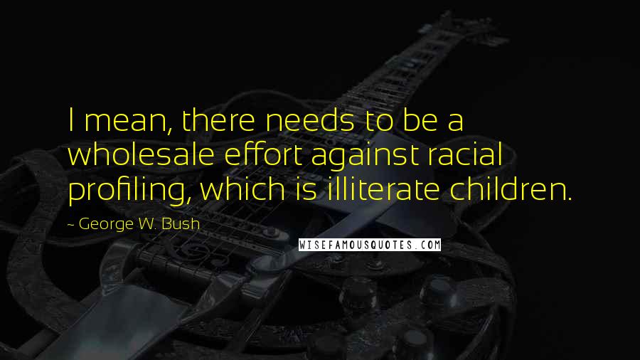 George W. Bush Quotes: I mean, there needs to be a wholesale effort against racial profiling, which is illiterate children.