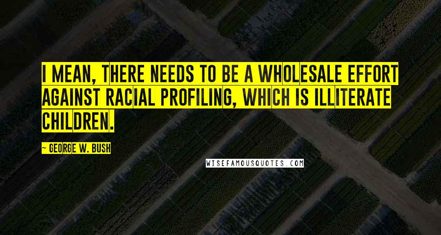 George W. Bush Quotes: I mean, there needs to be a wholesale effort against racial profiling, which is illiterate children.