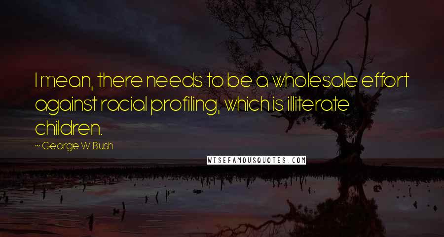 George W. Bush Quotes: I mean, there needs to be a wholesale effort against racial profiling, which is illiterate children.