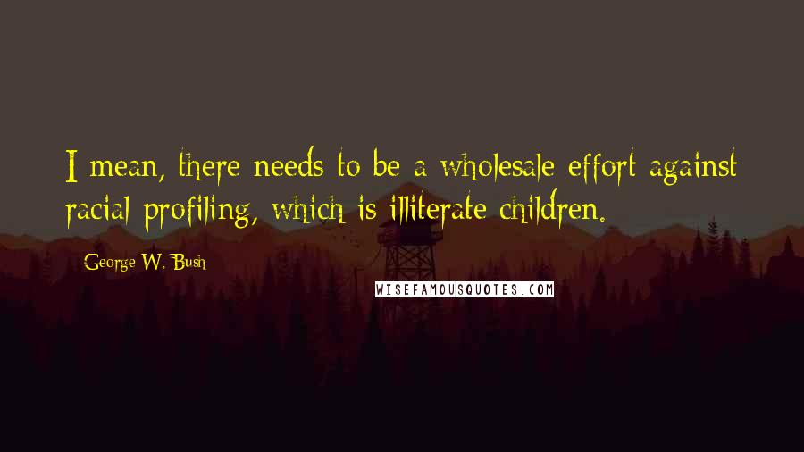 George W. Bush Quotes: I mean, there needs to be a wholesale effort against racial profiling, which is illiterate children.