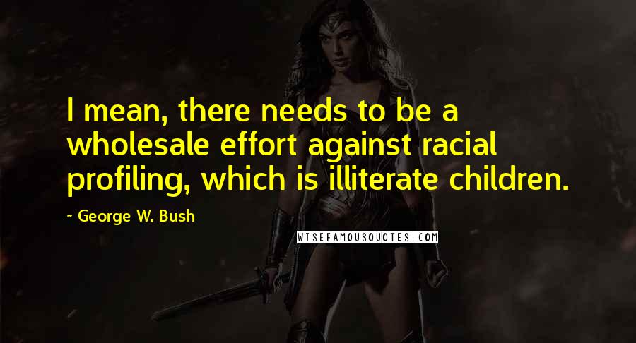 George W. Bush Quotes: I mean, there needs to be a wholesale effort against racial profiling, which is illiterate children.