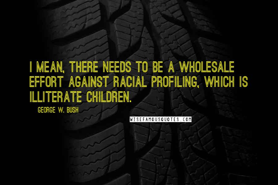 George W. Bush Quotes: I mean, there needs to be a wholesale effort against racial profiling, which is illiterate children.
