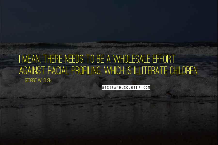 George W. Bush Quotes: I mean, there needs to be a wholesale effort against racial profiling, which is illiterate children.