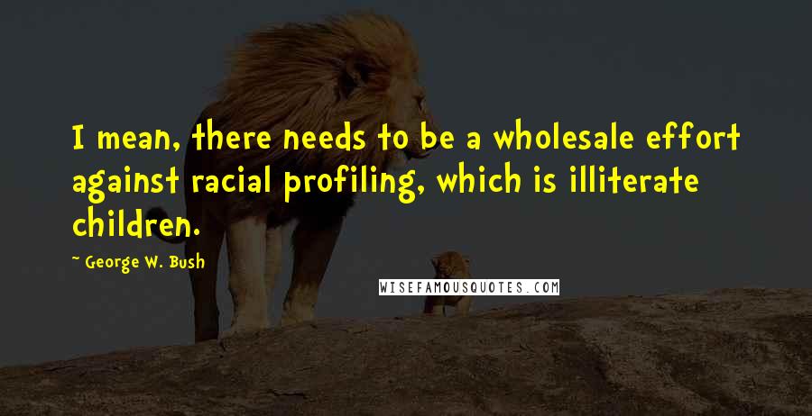 George W. Bush Quotes: I mean, there needs to be a wholesale effort against racial profiling, which is illiterate children.