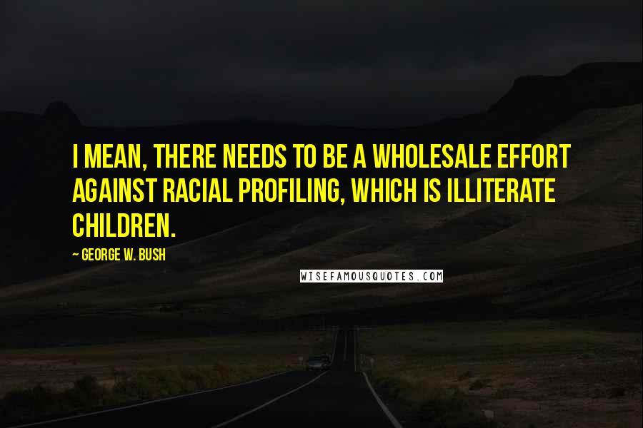 George W. Bush Quotes: I mean, there needs to be a wholesale effort against racial profiling, which is illiterate children.