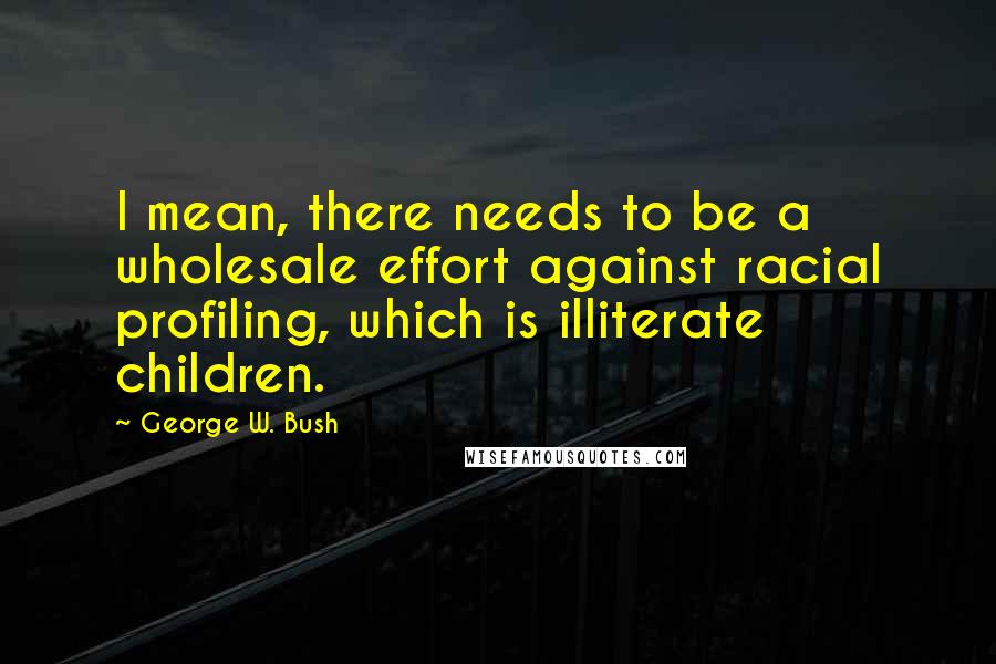 George W. Bush Quotes: I mean, there needs to be a wholesale effort against racial profiling, which is illiterate children.