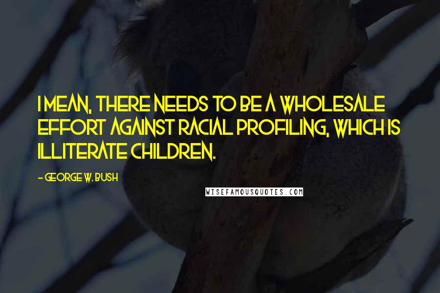 George W. Bush Quotes: I mean, there needs to be a wholesale effort against racial profiling, which is illiterate children.