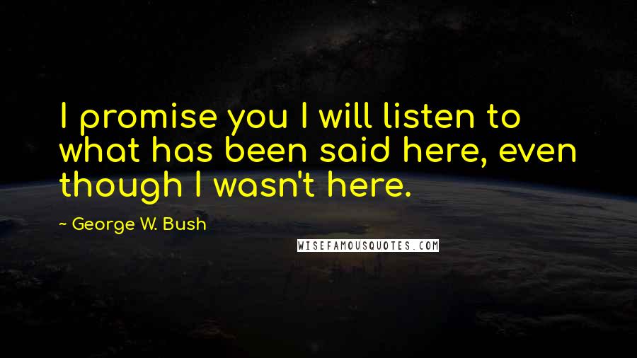 George W. Bush Quotes: I promise you I will listen to what has been said here, even though I wasn't here.