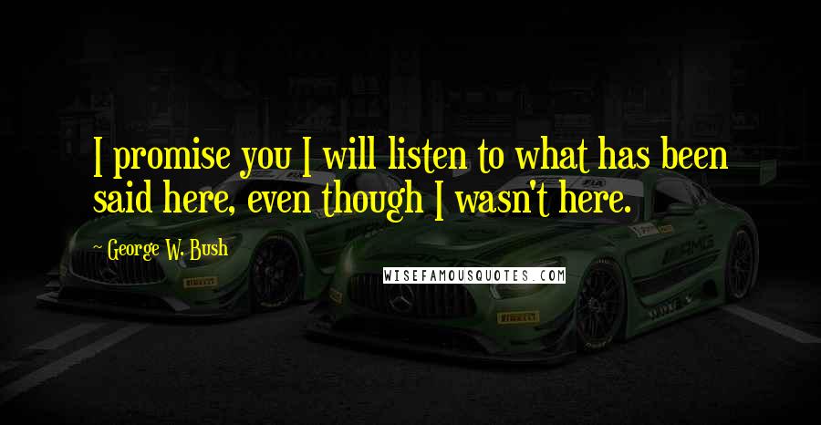 George W. Bush Quotes: I promise you I will listen to what has been said here, even though I wasn't here.