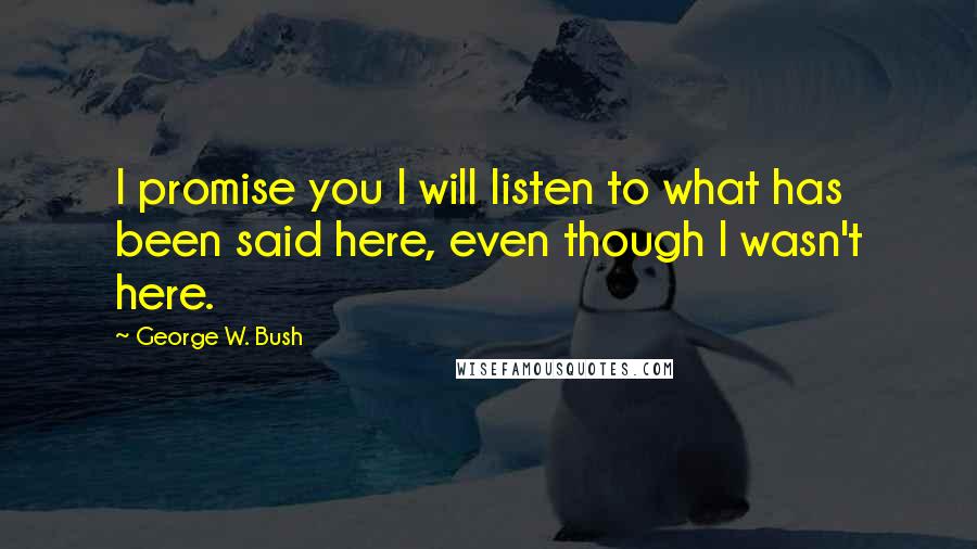 George W. Bush Quotes: I promise you I will listen to what has been said here, even though I wasn't here.