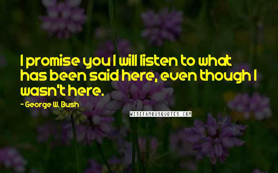 George W. Bush Quotes: I promise you I will listen to what has been said here, even though I wasn't here.