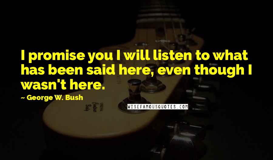 George W. Bush Quotes: I promise you I will listen to what has been said here, even though I wasn't here.