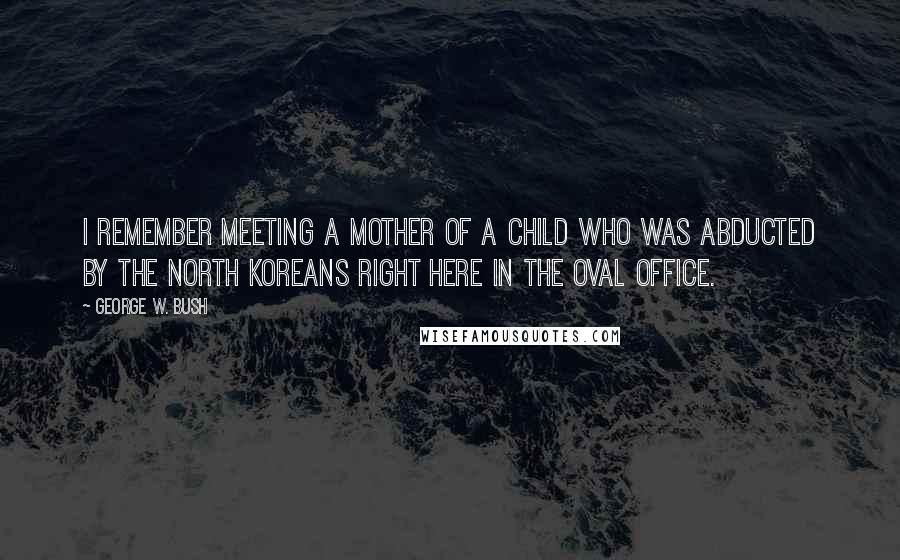 George W. Bush Quotes: I remember meeting a mother of a child who was abducted by the North Koreans right here in the Oval Office.