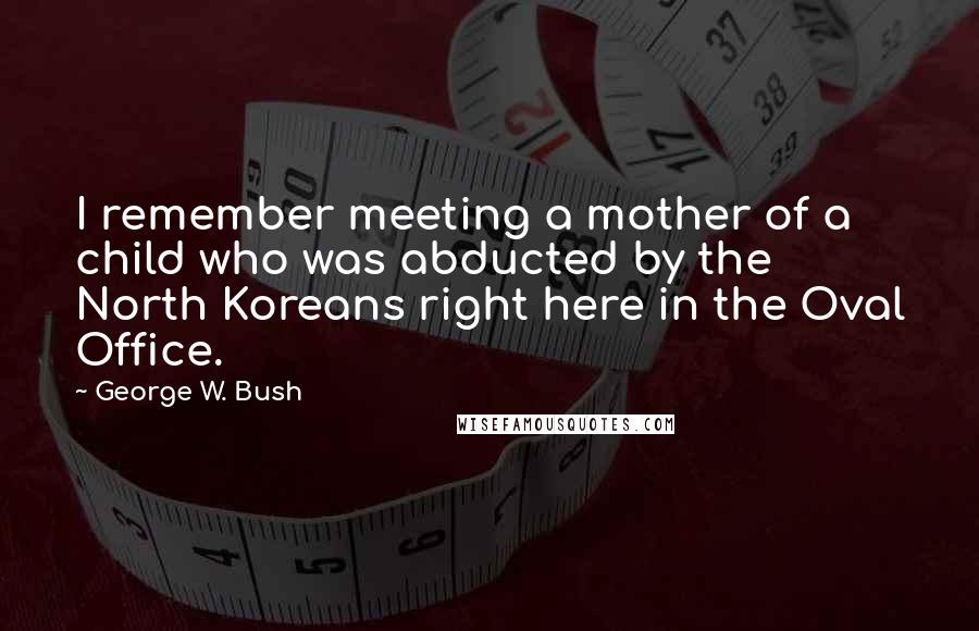 George W. Bush Quotes: I remember meeting a mother of a child who was abducted by the North Koreans right here in the Oval Office.