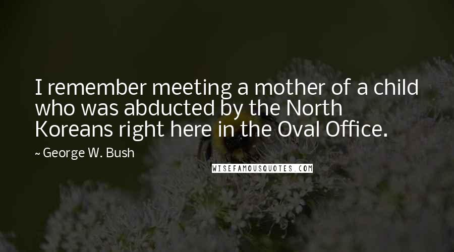 George W. Bush Quotes: I remember meeting a mother of a child who was abducted by the North Koreans right here in the Oval Office.