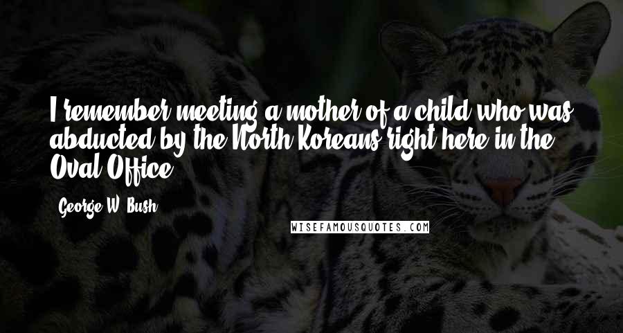 George W. Bush Quotes: I remember meeting a mother of a child who was abducted by the North Koreans right here in the Oval Office.