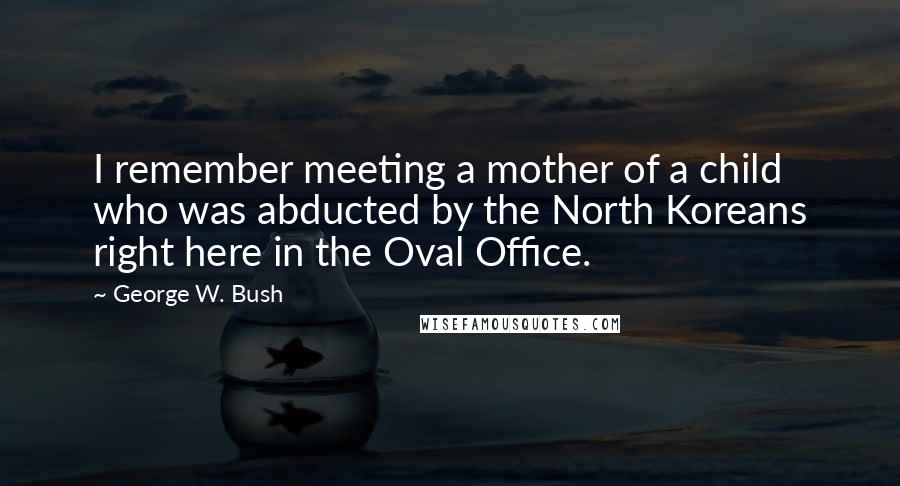 George W. Bush Quotes: I remember meeting a mother of a child who was abducted by the North Koreans right here in the Oval Office.