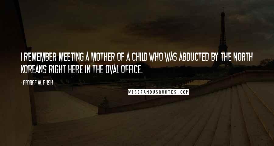 George W. Bush Quotes: I remember meeting a mother of a child who was abducted by the North Koreans right here in the Oval Office.