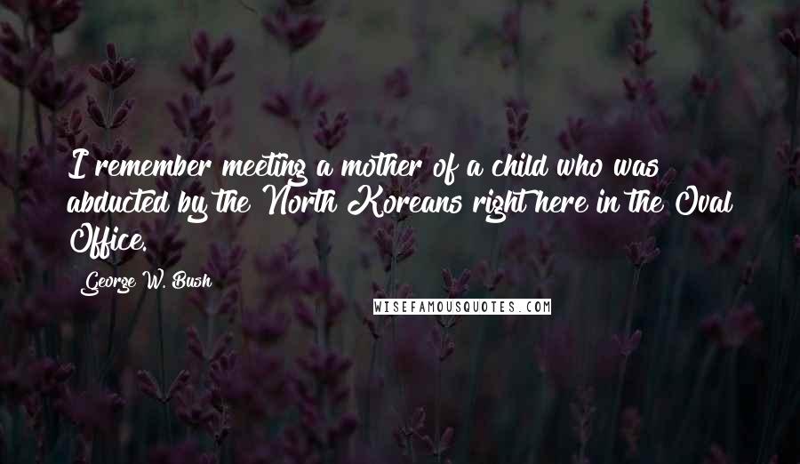 George W. Bush Quotes: I remember meeting a mother of a child who was abducted by the North Koreans right here in the Oval Office.