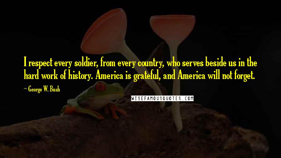George W. Bush Quotes: I respect every soldier, from every country, who serves beside us in the hard work of history. America is grateful, and America will not forget.
