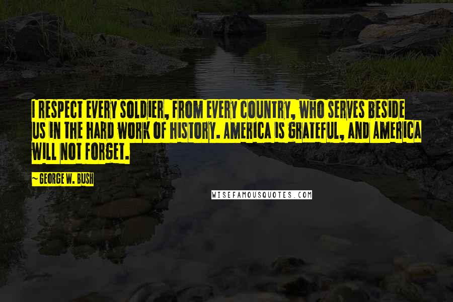 George W. Bush Quotes: I respect every soldier, from every country, who serves beside us in the hard work of history. America is grateful, and America will not forget.