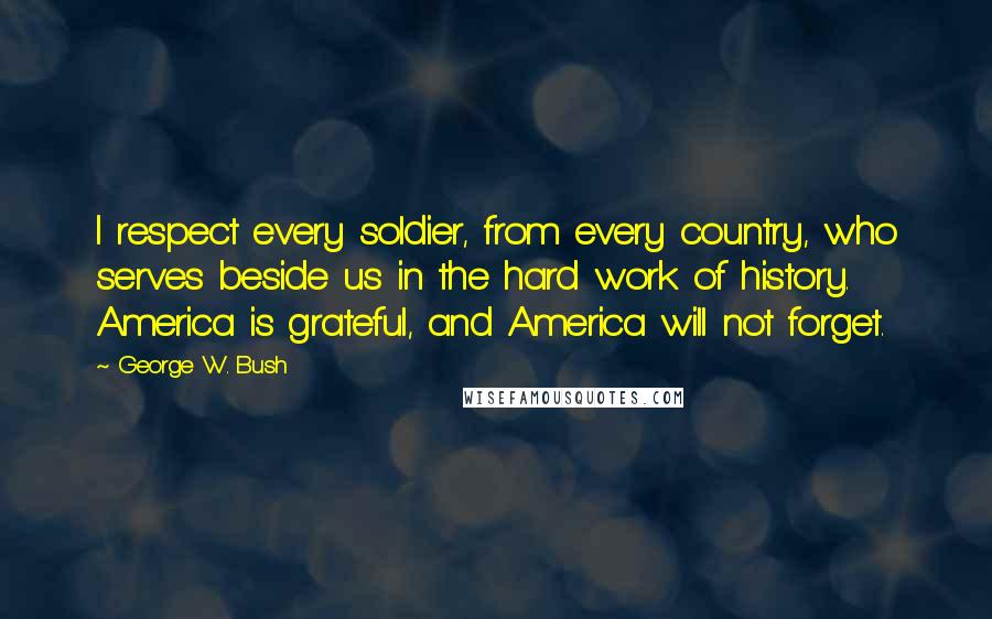 George W. Bush Quotes: I respect every soldier, from every country, who serves beside us in the hard work of history. America is grateful, and America will not forget.