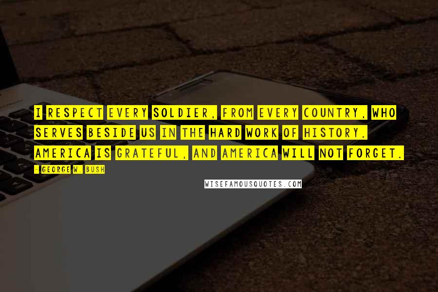 George W. Bush Quotes: I respect every soldier, from every country, who serves beside us in the hard work of history. America is grateful, and America will not forget.