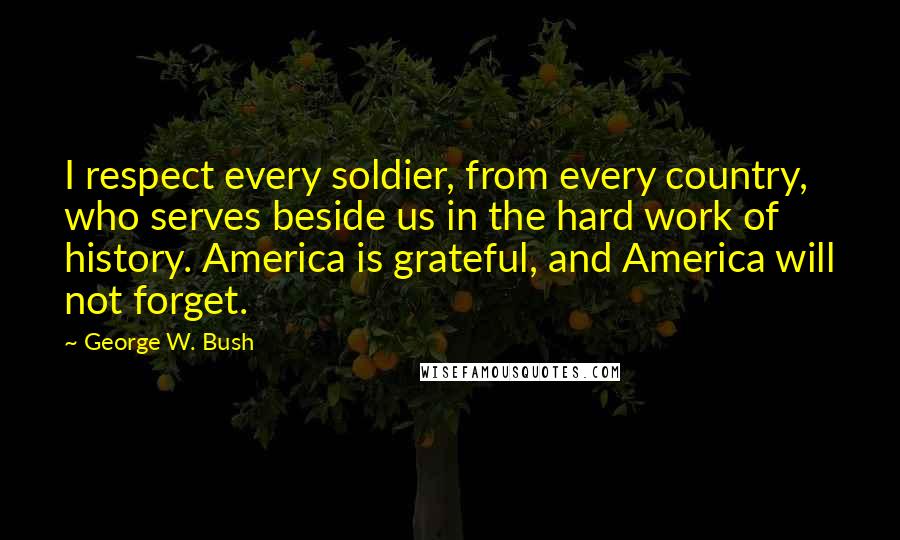 George W. Bush Quotes: I respect every soldier, from every country, who serves beside us in the hard work of history. America is grateful, and America will not forget.